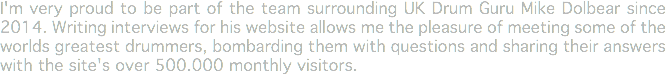 I'm very proud to be part of the team surrounding UK Drum Guru Mike Dolbear since 2014. Writing interviews for his website allows me the pleasure of meeting some of the worlds greatest drummers, bombarding them with questions and sharing their answers with the site's over 500.000 monthly visitors.